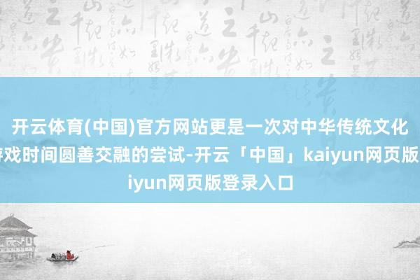 开云体育(中国)官方网站更是一次对中华传统文化与当代游戏时间圆善交融的尝试-开云「中国」kaiyun网页版登录入口