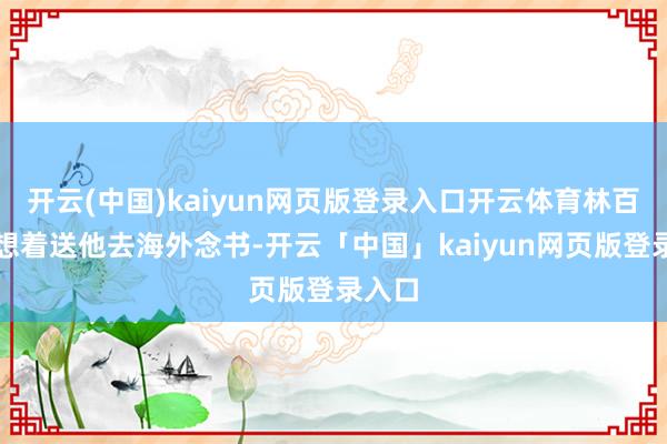 开云(中国)kaiyun网页版登录入口开云体育林百欣便想着送他去海外念书-开云「中国」kaiyun网页版登录入口