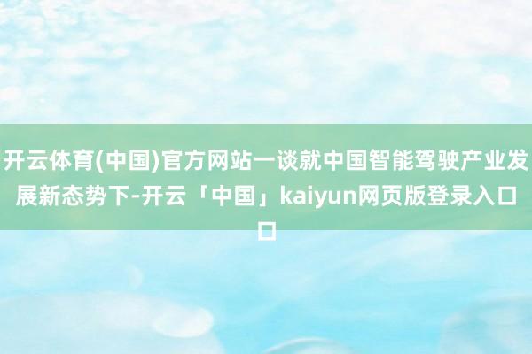 开云体育(中国)官方网站一谈就中国智能驾驶产业发展新态势下-开云「中国」kaiyun网页版登录入口