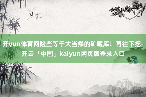 开yun体育网险些等于大当然的矿藏库！再往下挖-开云「中国」kaiyun网页版登录入口