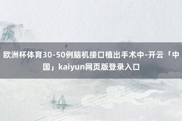 欧洲杯体育30-50例脑机接口植出手术中-开云「中国」kaiyun网页版登录入口