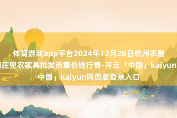 体育游戏app平台2024年12月28日杭州农副家具物流中心南庄兜农家具批发市集价钱行情-开云「中国」kaiyun网页版登录入口