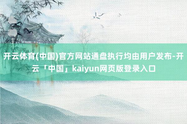 开云体育(中国)官方网站通盘执行均由用户发布-开云「中国」kaiyun网页版登录入口