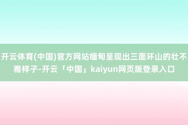 开云体育(中国)官方网站缅甸呈现出三面环山的壮不雅样子-开云「中国」kaiyun网页版登录入口