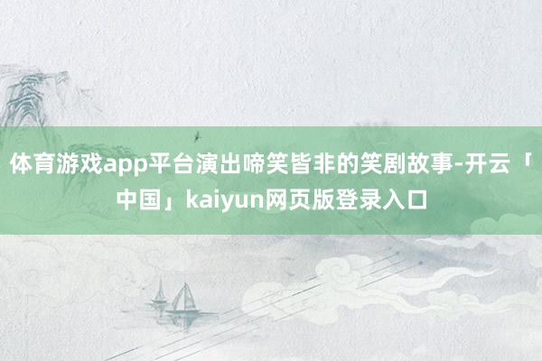 体育游戏app平台演出啼笑皆非的笑剧故事-开云「中国」kaiyun网页版登录入口