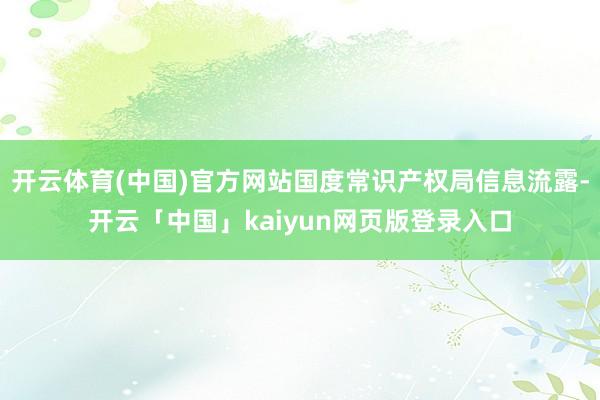 开云体育(中国)官方网站国度常识产权局信息流露-开云「中国」kaiyun网页版登录入口
