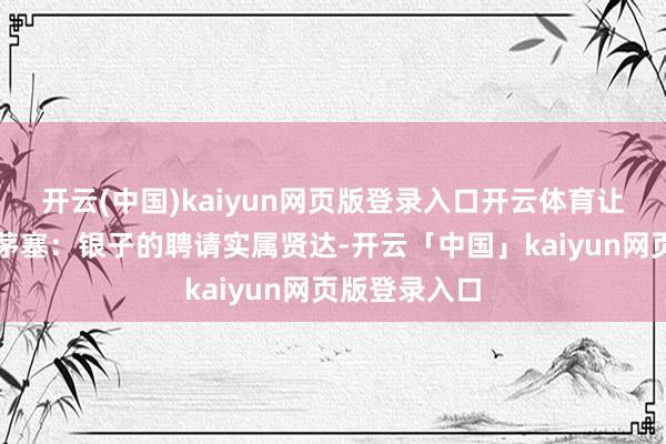 开云(中国)kaiyun网页版登录入口开云体育让东谈主顿开茅塞:银子的聘请实属贤达-开云「中国」kaiyun网页版登录入口