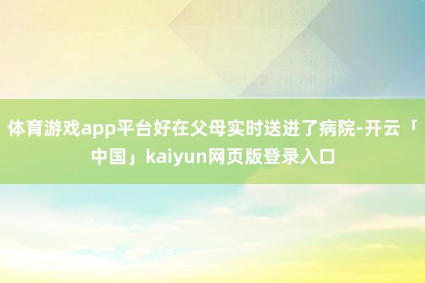体育游戏app平台好在父母实时送进了病院-开云「中国」kaiyun网页版登录入口