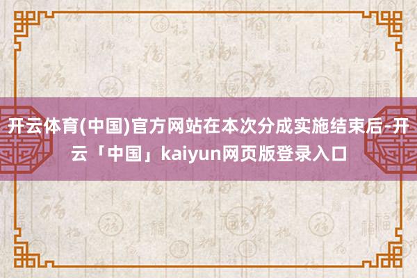 开云体育(中国)官方网站在本次分成实施结束后-开云「中国」kaiyun网页版登录入口